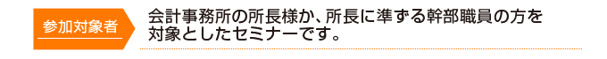 参加対象者 会計事務所の所長様か、所長に準ずる幹部職員の方を対象としたセミナーです。